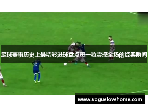足球赛事历史上最精彩进球盘点每一粒震撼全场的经典瞬间